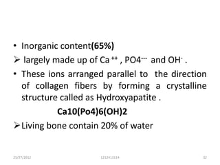 • Inorganic content(65%)
 largely made up of Ca ++ , PO4--- and OH- .
• These ions arranged parallel to the direction
  of collagen fibers by forming a crystalline
  structure called as Hydroxyapatite .
           Ca10(Po4)6(OH)2
Living bone contain 20% of water


25/27/2012           1212413114               32
 
