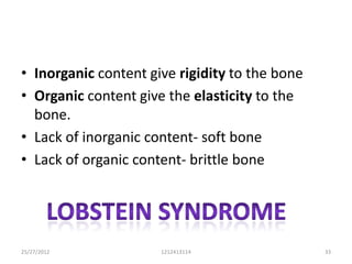 • Inorganic content give rigidity to the bone
• Organic content give the elasticity to the
  bone.
• Lack of inorganic content- soft bone
• Lack of organic content- brittle bone




25/27/2012            1212413114                33
 