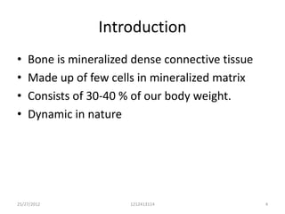Introduction
•   Bone is mineralized dense connective tissue
•   Made up of few cells in mineralized matrix
•   Consists of 30-40 % of our body weight.
•   Dynamic in nature




25/27/2012             1212413114                 4
 