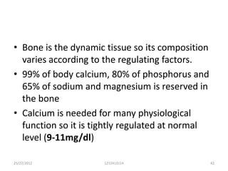 • Bone is the dynamic tissue so its composition
  varies according to the regulating factors.
• 99% of body calcium, 80% of phosphorus and
  65% of sodium and magnesium is reserved in
  the bone
• Calcium is needed for many physiological
  function so it is tightly regulated at normal
  level (9-11mg/dl)

25/27/2012           1212413114                   42
 