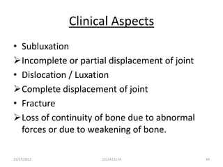 Clinical Aspects
• Subluxation
Incomplete or partial displacement of joint
• Dislocation / Luxation
Complete displacement of joint
• Fracture
Loss of continuity of bone due to abnormal
  forces or due to weakening of bone.

25/27/2012           1212413114                44
 