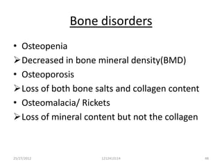 Bone disorders
• Osteopenia
Decreased in bone mineral density(BMD)
• Osteoporosis
Loss of both bone salts and collagen content
• Osteomalacia/ Rickets
Loss of mineral content but not the collagen



25/27/2012           1212413114                 48
 