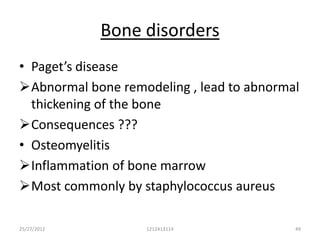 Bone disorders
• Paget’s disease
Abnormal bone remodeling , lead to abnormal
  thickening of the bone
Consequences ???
• Osteomyelitis
Inflammation of bone marrow
Most commonly by staphylococcus aureus

25/27/2012         1212413114              49
 