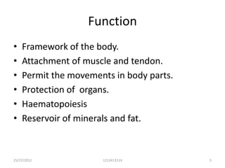 Function
•   Framework of the body.
•   Attachment of muscle and tendon.
•   Permit the movements in body parts.
•   Protection of organs.
•   Haematopoiesis
•   Reservoir of minerals and fat.



25/27/2012            1212413114          5
 