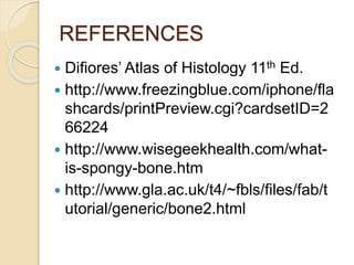 REFERENCES
 Difiores’ Atlas of Histology 11th Ed.
 http://www.freezingblue.com/iphone/fla
shcards/printPreview.cgi?cardsetID=2
66224
 http://www.wisegeekhealth.com/what-
is-spongy-bone.htm
 http://www.gla.ac.uk/t4/~fbls/files/fab/t
utorial/generic/bone2.html
 