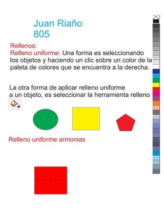 Juan Riaño
805
Rellenos:
Relleno uniforme: Una forma es seleccionando
los objetos y haciendo un clic sobre un color de la
paleta de colores que se encuentra a la derecha.
La otra forma de aplicar relleno uniforme
a un objeto, es seleccionar la herramienta relleno
Relleno uniforme armonias