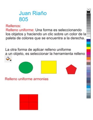 Juan Riaño
805
Rellenos:
Relleno uniforme: Una forma es seleccionando
los objetos y haciendo un clic sobre un color de la
paleta de colores que se encuentra a la derecha.
La otra forma de aplicar relleno uniforme
a un objeto, es seleccionar la herramienta relleno
Relleno uniforme armonias
 