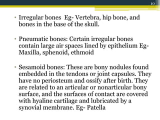 • Irregular bones Eg- Vertebra, hip bone, and
bones in the base of the skull.
• Pneumatic bones: Certain irregular bones
contain large air spaces lined by epithelium Eg-
Maxilla, sphenoid, ethmoid
• Sesamoid bones: These are bony nodules found
embedded in the tendons or joint capsules. They
have no periosteum and ossify after birth. They
are related to an articular or nonarticular bony
surface, and the surfaces of contact are covered
with hyaline cartilage and lubricated by a
synovial membrane. Eg- Patella
10
 