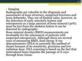 • Imaging
Radiographs are valuable in the diagnosis and
assessment of bone structure, suspected fractures and
bone deformity. They are of limited value, however, in
the detection of early osteolytic lesions and
osteoporosis as a large amount of bone mineral (30%)
must be lost from the skeleton before it can be
detected by radiography.
Bone mineral density (BMD) measurements are
invaluable for the assessment of patients with
suspected osteoporosis. Although there are several
ways of measuring BMD, dual energy X-ray
absorptiometry (DXA) is currently the method of
choice because of its sensitivity, precision and low
radiation dose. DXA scanning is based on the fact that
mineralized bone impedes the passage of X-rays
through bone tissue.
77
 