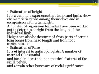 • Estimation of height
It is a common experience that trunk and limbs show
characteristic ratios among themselves and in
comparison with total height.
A number of regression formulae have been worked
out to determine height from the length of the
individual limb .
Height can also be determined from parts of certain
long bones from head length and from foot
measurements.
• Estimation of Race
It is of interest to anthropologists. A number of
metrical (like cranial
and facial indices) and non metrical features of the
skull, pelvis,
and certain other bones are of racial significance
83
 