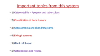 Important topics from this system
• 1) Osteomyelitis :- Pyogenic and tuberculous
• 2) Classification of bone tumors
• 3) Osteosarcoma and chondrosarcoma
• 4) Ewing’s sarcoma
• 5) Giant cell tumor
• 6) Osteoporosis and rickets.
 