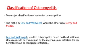 Classification of Osteomyelitis
• Two major classification schemes for osteomyelitis-
• The first is by Lew and Waldvogel, while the other is by Cierny and
Mader.
• Lew and Waldvogel classified osteomyelitis based on the duration of
illness as acute or chronic and by the mechanism of infection (either
hematogenous or contiguous infection).
 