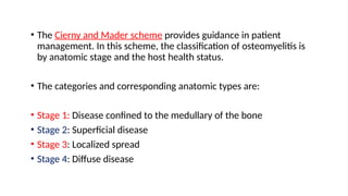 • The Cierny and Mader scheme provides guidance in patient
management. In this scheme, the classification of osteomyelitis is
by anatomic stage and the host health status.
• The categories and corresponding anatomic types are:
• Stage 1: Disease confined to the medullary of the bone
• Stage 2: Superficial disease
• Stage 3: Localized spread
• Stage 4: Diffuse disease
 