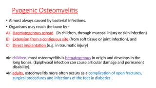 Pyogenic Osteomyelitis
• Almost always caused by bacterial infections.
• Organisms may reach the bone by -
A) Haematogenous spread (in children, through mucosal injury or skin infection)
B) Extension from a contiguous site (from soft tissue or joint infection), and
C) Direct implantation (e.g, in traumatic injury)
•In children, most osteomyelitis is hematogenous in origin and develops in the
long bones. (Epiphyseal infection can cause articular damage and permanent
disability).
•In adults, osteomyelitis more often occurs as a complication of open fractures,
surgical procedures and infections of the feet in diabetics .
 