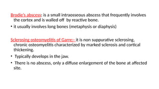 Brodie’s abscess: is a small intraosseous abscess that frequently involves
the cortex and is walled off by reactive bone.
• it usually involves long bones (metaphysis or diaphysis)
Sclerosing osteomyelitis of Garre:- it is non suppurative sclerosing,
chronic osteomyelitis characterized by marked sclerosis and cortical
thickening.
• Typically develops in the jaw.
• There is no abscess, only a diffuse enlargement of the bone at affected
site.
 