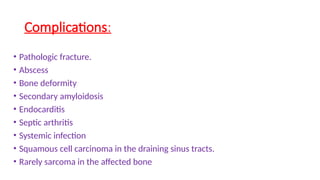 Complications:
• Pathologic fracture.
• Abscess
• Bone deformity
• Secondary amyloidosis
• Endocarditis
• Septic arthritis
• Systemic infection
• Squamous cell carcinoma in the draining sinus tracts.
• Rarely sarcoma in the affected bone
 