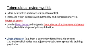 Tuberculous osteomyelitis
• More destructive and more resistant to control.
• Increased risk in patients with pulmonary and extrapulmonary TB.
Routes of entry:-
• Usually blood borne and originate from a focus of active visceral disease
during the initial stages of primary infection.
• Direct extension (e.g. from a pulmonary focus into a rib or from
tracheobronchial nodes into adjacent vertebrae) or spread via draining
lymphatics.
 