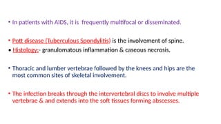 • In patients with AIDS, it is frequently multifocal or disseminated.
• Pott disease (Tuberculous Spondylitis) is the involvement of spine.
• Histology:- granulomatous inflammation & caseous necrosis.
• Thoracic and lumber vertebrae followed by the knees and hips are the
most common sites of skeletal involvement.
• The infection breaks through the intervertebral discs to involve multiple
vertebrae & and extends into the soft tissues forming abscesses.
 