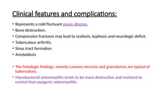 Clinical features and complications:
• Represents a cold fluctuant psoas abscess.
• Bone destruction.
• Compression fractures may lead to scoliosis, kyphosis and neurologic deficit.
• Tuberculous arthritis.
• Sinus tract formation
• Amyloidosis
• The histologic findings, namely caseous necrosis and granulomas are typical of
tuberculosis.
• Mycobacterial osteomyelitis tends to be more destructive and resistant to
control than pyogenic osteomyelitis.
 