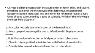 • A 5-year-old boy presents with the acute onset of fever, chills, and severe,
throbbing pain over the metaphysis of his left femur. His peripheral
leukocyte count is increased, and an x-ray of his left femur reveals a lytic
focus of bone surrounded by a zone of sclerosis. Which of the following is
the most likely diagnosis?
a. Avascular necrosis due to infarction of the femoral head
b. Acute pyogenic osteomyelitis due to infection with Staphylococcus
aureus
c. Pott disease due to infection with Mycobacterium tuberculosis
d. Chronic osteomyelitis due to infection with Pasteurella multocida
e. Osteitis deformans due to a viral infection of osteoclasts
 