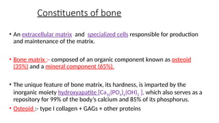 Constituents of bone
• An extracellular matrix and specialized cells responsible for production
and maintenance of the matrix.
• Bone matrix :- composed of an organic component known as osteoid
(35%) and a mineral component (65%).
• The unique feature of bone matrix, its hardness, is imparted by the
inorganic moiety hydroxyapatite [Ca10(PO4)6(OH)2 ], which also serves as a
repository for 99% of the body’s calcium and 85% of its phosphorus.
• Osteoid :- type I collagen + GAGs + other proteins
 