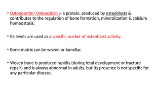 • Osteopontin/ Osteocalcin :- a protein, produced by osteoblasts &
contributes to the regulation of bone formation, mineralization & calcium
homeostasis.
• Its levels are used as a specific marker of osteoblast activity.
• Bone matrix can be woven or lamellar.
• Woven bone is produced rapidly (during fetal development or fracture
repair) and is always abnormal in adults, but its presence is not specific for
any particular disease.
 