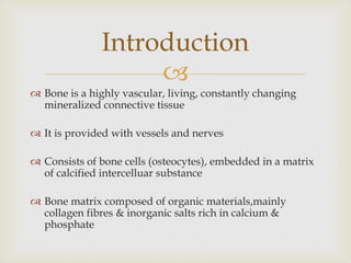 
 Bone is a highly vascular, living, constantly changing
mineralized connective tissue
 It is provided with vessels and nerves
 Consists of bone cells (osteocytes), embedded in a matrix
of calcified intercelluar substance
 Bone matrix composed of organic materials,mainly
collagen fibres & inorganic salts rich in calcium &
phosphate
Introduction
 
