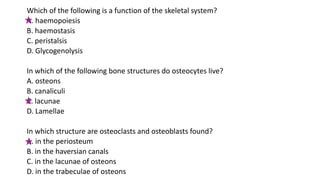 Which of the following is a function of the skeletal system?
A. haemopoiesis
B. haemostasis
C. peristalsis
D. Glycogenolysis
In which of the following bone structures do osteocytes live?
A. osteons
B. canaliculi
C. lacunae
D. Lamellae
In which structure are osteoclasts and osteoblasts found?
A. in the periosteum
B. in the haversian canals
C. in the lacunae of osteons
D. in the trabeculae of osteons
 