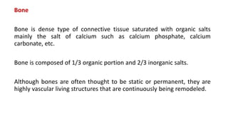 Bone
Bone is dense type of connective tissue saturated with organic salts
mainly the salt of calcium such as calcium phosphate, calcium
carbonate, etc.
Bone is composed of 1/3 organic portion and 2/3 inorganic salts.
Although bones are often thought to be static or permanent, they are
highly vascular living structures that are continuously being remodeled.
 