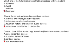 Which one of the following is a bone that is embedded within a tendon?
A. sphenoid
B. hyoid
C. ethmoid
D. Sesamoid
Choose the correct sentence. Compact bone contains
A. lamellae and osteocytes but no osteons.
B. trabeculae, canaliculi and osteons.
C. haversian systems and canaliculi but no osteons.
D. osteons and lamellae but no trabeculae.
Compact bone differs from spongy (cancellous) bone because compact bone:
A. does not contain osteons
B. is used to form short bones
C. contains marrow
D. has Haversian canals
 