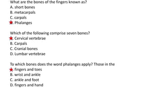 What are the bones of the fingers known as?
A. short bones
B. metacarpals
C. carpals
D. Phalanges
Which of the following comprise seven bones?
A. Cervical vertebrae
B. Carpals
C. Cranial bones
D. Lumbar vertebrae
To which bones does the word phalanges apply? Those in the
A. fingers and toes
B. wrist and ankle
C. ankle and foot
D. fingers and hand
 