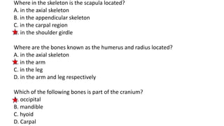 Where in the skeleton is the scapula located?
A. in the axial skeleton
B. in the appendicular skeleton
C. in the carpal region
D. in the shoulder girdle
Where are the bones known as the humerus and radius located?
A. in the axial skeleton
B. in the arm
C. in the leg
D. in the arm and leg respectively
Which of the following bones is part of the cranium?
A. occipital
B. mandible
C. hyoid
D. Carpal
 