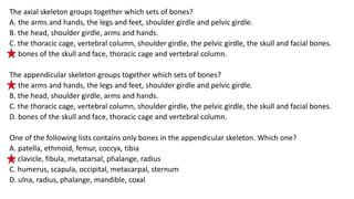 The axial skeleton groups together which sets of bones?
A. the arms and hands, the legs and feet, shoulder girdle and pelvic girdle.
B. the head, shoulder girdle, arms and hands.
C. the thoracic cage, vertebral column, shoulder girdle, the pelvic girdle, the skull and facial bones.
D. bones of the skull and face, thoracic cage and vertebral column.
The appendicular skeleton groups together which sets of bones?
A. the arms and hands, the legs and feet, shoulder girdle and pelvic girdle.
B. the head, shoulder girdle, arms and hands.
C. the thoracic cage, vertebral column, shoulder girdle, the pelvic girdle, the skull and facial bones.
D. bones of the skull and face, thoracic cage and vertebral column.
One of the following lists contains only bones in the appendicular skeleton. Which one?
A. patella, ethmoid, femur, coccyx, tibia
B. clavicle, fibula, metatarsal, phalange, radius
C. humerus, scapula, occipital, metacarpal, sternum
D. ulna, radius, phalange, mandible, coxal
 