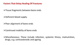 Factors That Delay Healing Of Fractures
Tissue fragments between bone ends
Deficient blood supply.
Poor alignment of bone ends
Continued mobility of bone ends
Miscellaneous: These include infection, systemic illness, malnutrition,
drugs, e.g. corticosteroids and ageing.
 