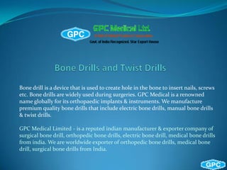 Bone drill is a device that is used to create hole in the bone to insert nails, screws
etc. Bone drills are widely used during surgeries. GPC Medical is a renowned
name globally for its orthopaedic implants & instruments. We manufacture
premium quality bone drills that include electric bone drills, manual bone drills
& twist drills.
GPC Medical Limited - is a reputed indian manufacturer & exporter company of
surgical bone drill, orthopedic bone drills, electric bone drill, medical bone drills
from india. We are worldwide exporter of orthopedic bone drills, medical bone
drill, surgical bone drills from India.

 