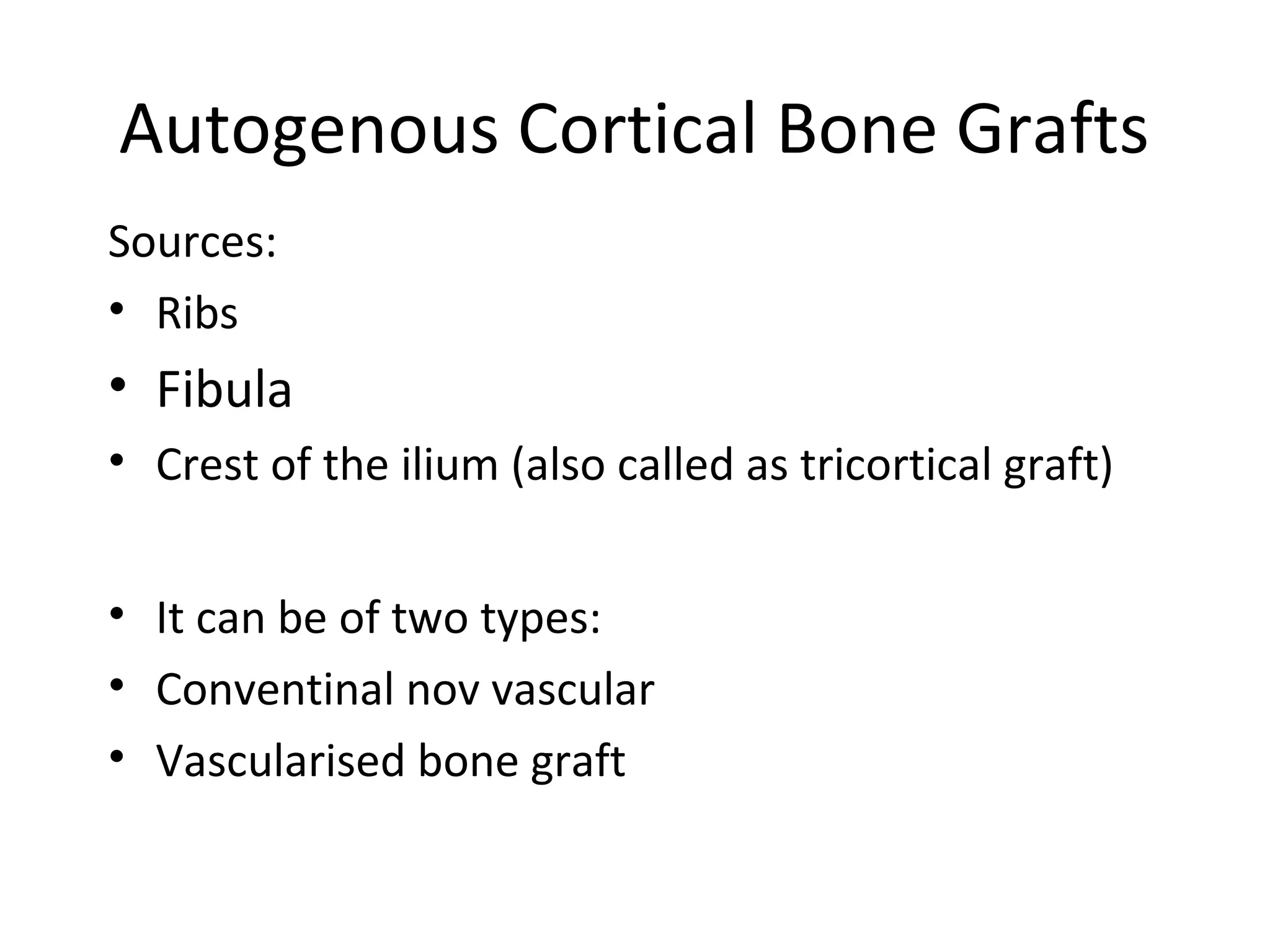 Autogenous Cortical Bone Grafts 
Sources: 
• Ribs 
• Fibula 
• Crest of the ilium (also called as tricortical graft) 
• It can be of two types: 
• Conventinal nov vascular 
• Vascularised bone graft 
 