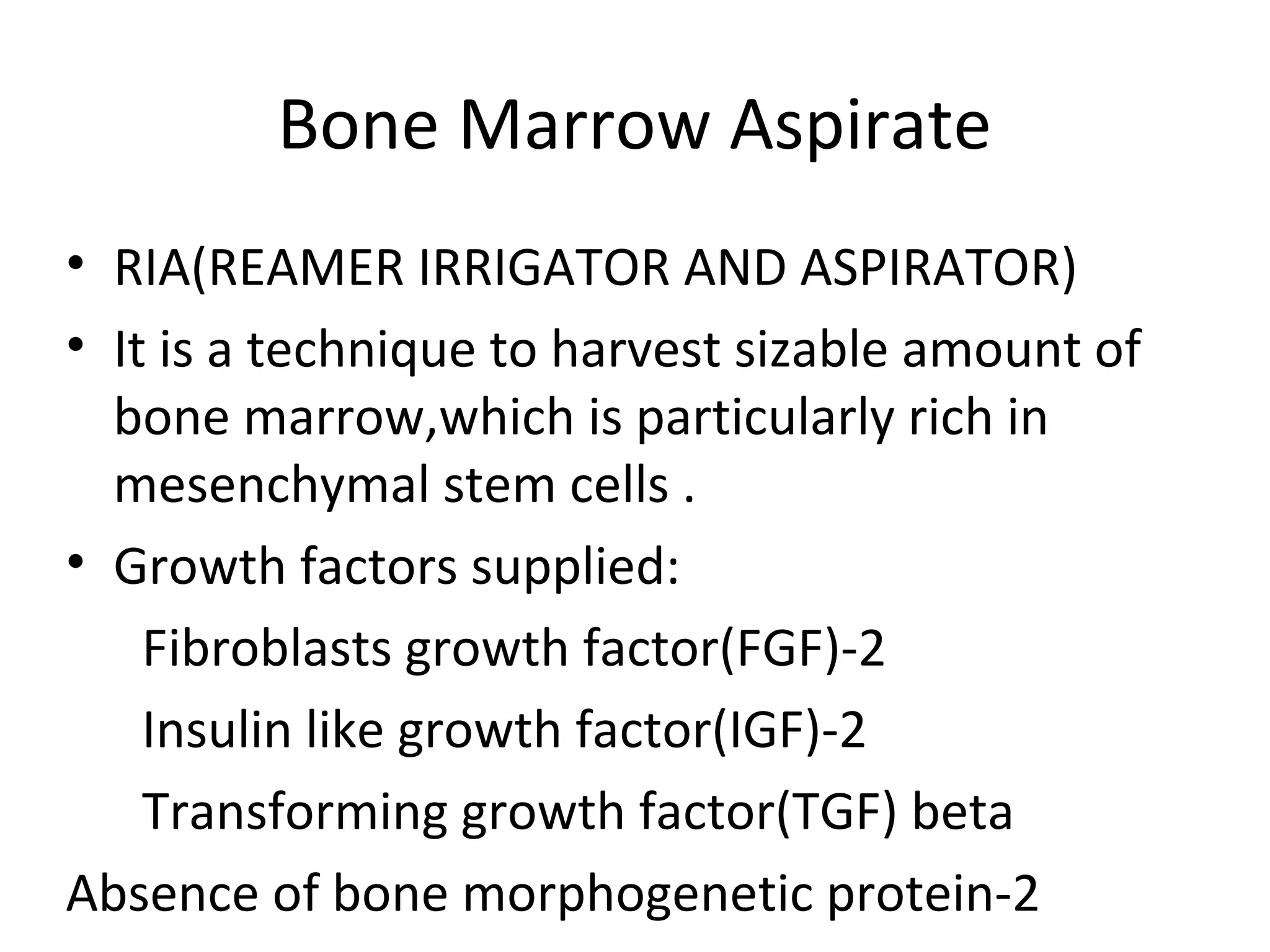 Bone Marrow Aspirate 
• RIA(REAMER IRRIGATOR AND ASPIRATOR) 
• It is a technique to harvest sizable amount of 
bone marrow,which is particularly rich in 
mesenchymal stem cells . 
• Growth factors supplied: 
Fibroblasts growth factor(FGF)-2 
Insulin like growth factor(IGF)-2 
Transforming growth factor(TGF) beta 
Absence of bone morphogenetic protein-2 
 