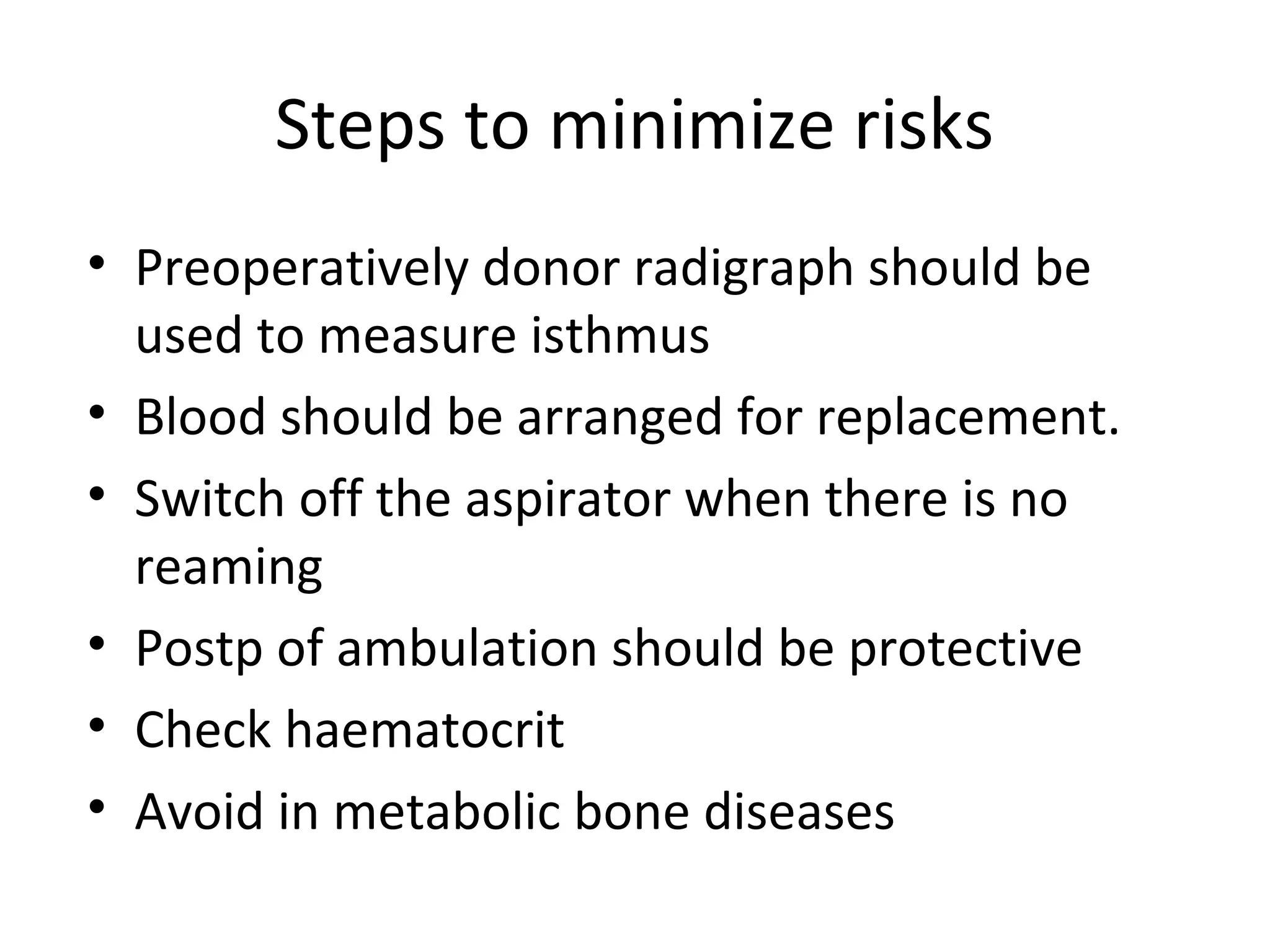 Steps to minimize risks 
• Preoperatively donor radigraph should be 
used to measure isthmus 
• Blood should be arranged for replacement. 
• Switch off the aspirator when there is no 
reaming 
• Postp of ambulation should be protective 
• Check haematocrit 
• Avoid in metabolic bone diseases 
 