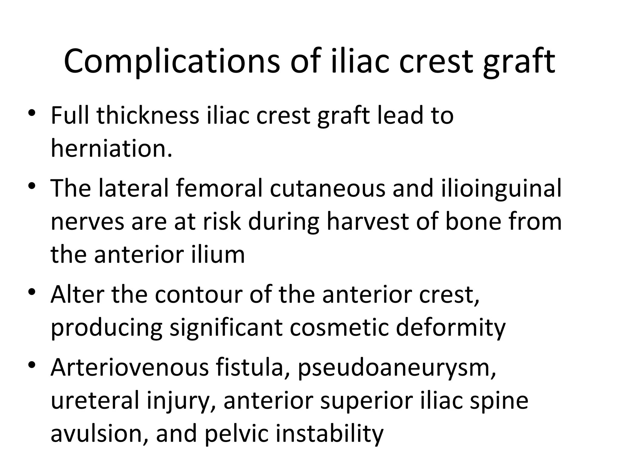 Complications of iliac crest graft 
• Full thickness iliac crest graft lead to 
herniation. 
• The lateral femoral cutaneous and ilioinguinal 
nerves are at risk during harvest of bone from 
the anterior ilium 
• Alter the contour of the anterior crest, 
producing significant cosmetic deformity 
• Arteriovenous fistula, pseudoaneurysm, 
ureteral injury, anterior superior iliac spine 
avulsion, and pelvic instability 
 