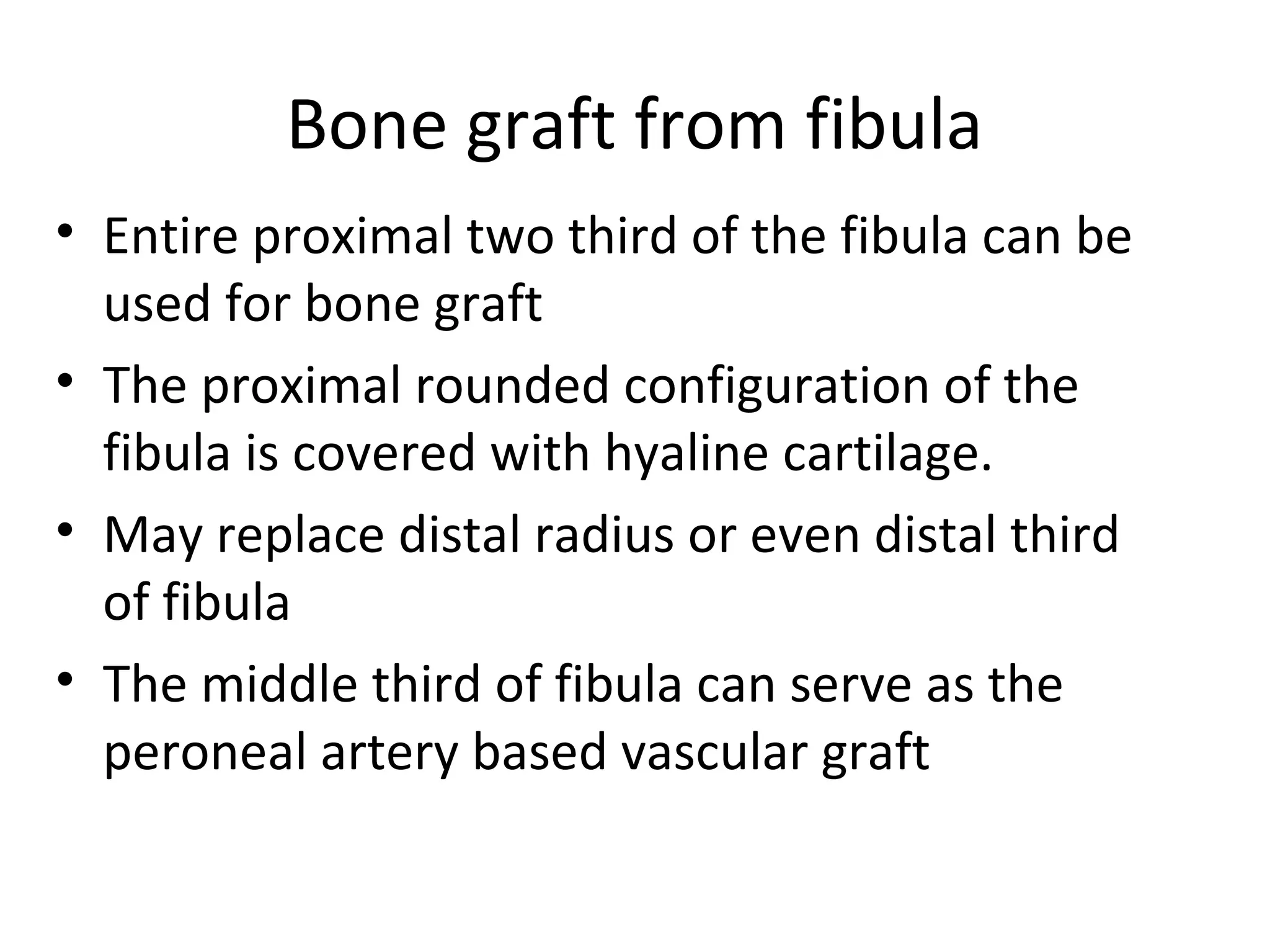 Bone graft from fibula 
• Entire proximal two third of the fibula can be 
used for bone graft 
• The proximal rounded configuration of the 
fibula is covered with hyaline cartilage. 
• May replace distal radius or even distal third 
of fibula 
• The middle third of fibula can serve as the 
peroneal artery based vascular graft 
 