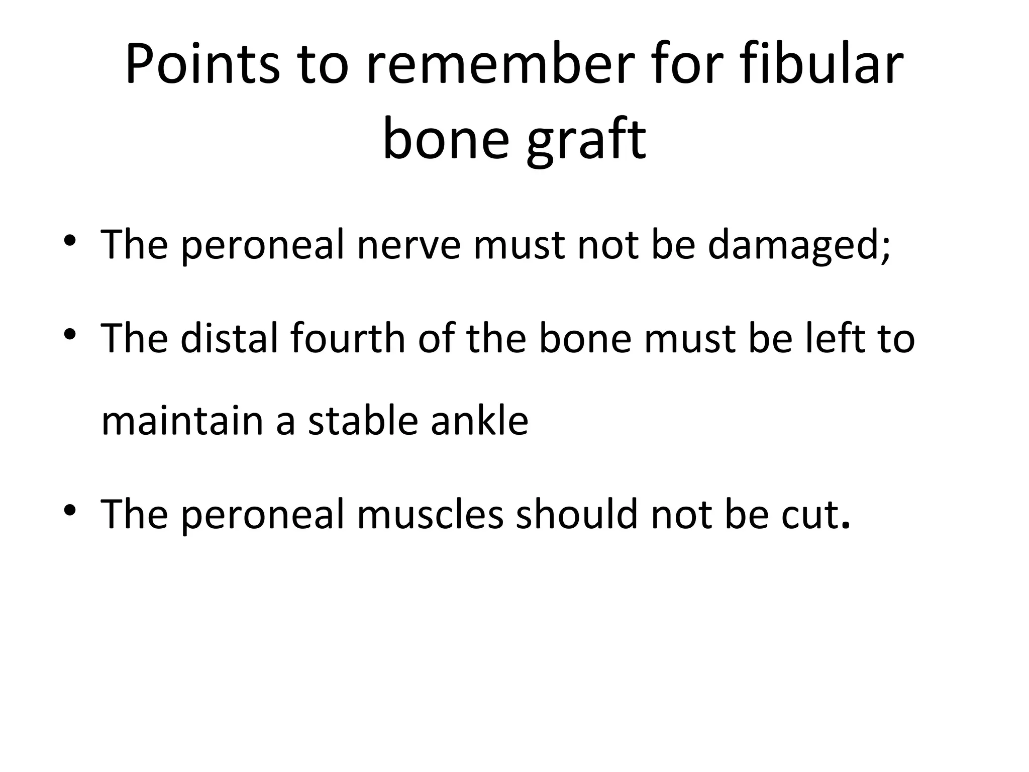 Points to remember for fibular 
bone graft 
• The peroneal nerve must not be damaged; 
• The distal fourth of the bone must be left to 
maintain a stable ankle 
• The peroneal muscles should not be cut. 
 