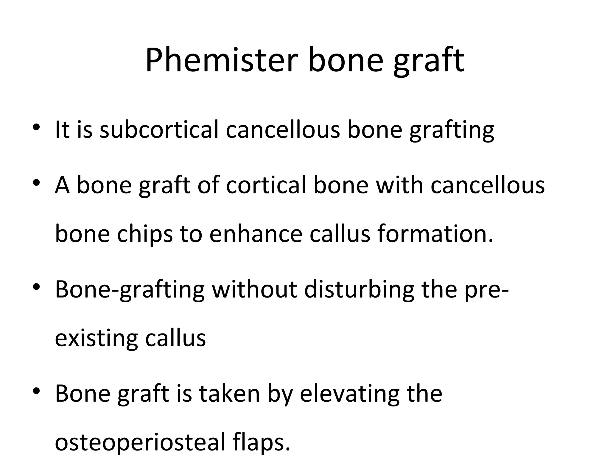 Phemister bone graft 
• It is subcortical cancellous bone grafting 
• A bone graft of cortical bone with cancellous 
bone chips to enhance callus formation. 
• Bone-grafting without disturbing the pre-existing 
callus 
• Bone graft is taken by elevating the 
osteoperiosteal flaps. 
 