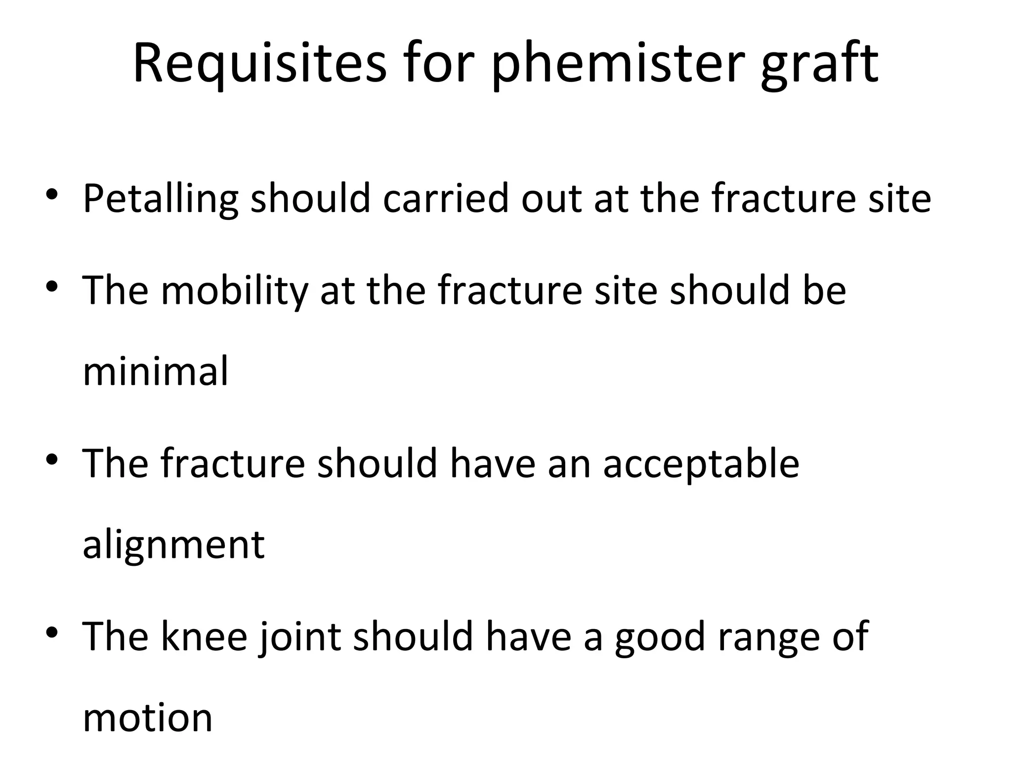 Requisites for phemister graft 
• Petalling should carried out at the fracture site 
• The mobility at the fracture site should be 
minimal 
• The fracture should have an acceptable 
alignment 
• The knee joint should have a good range of 
motion 
 