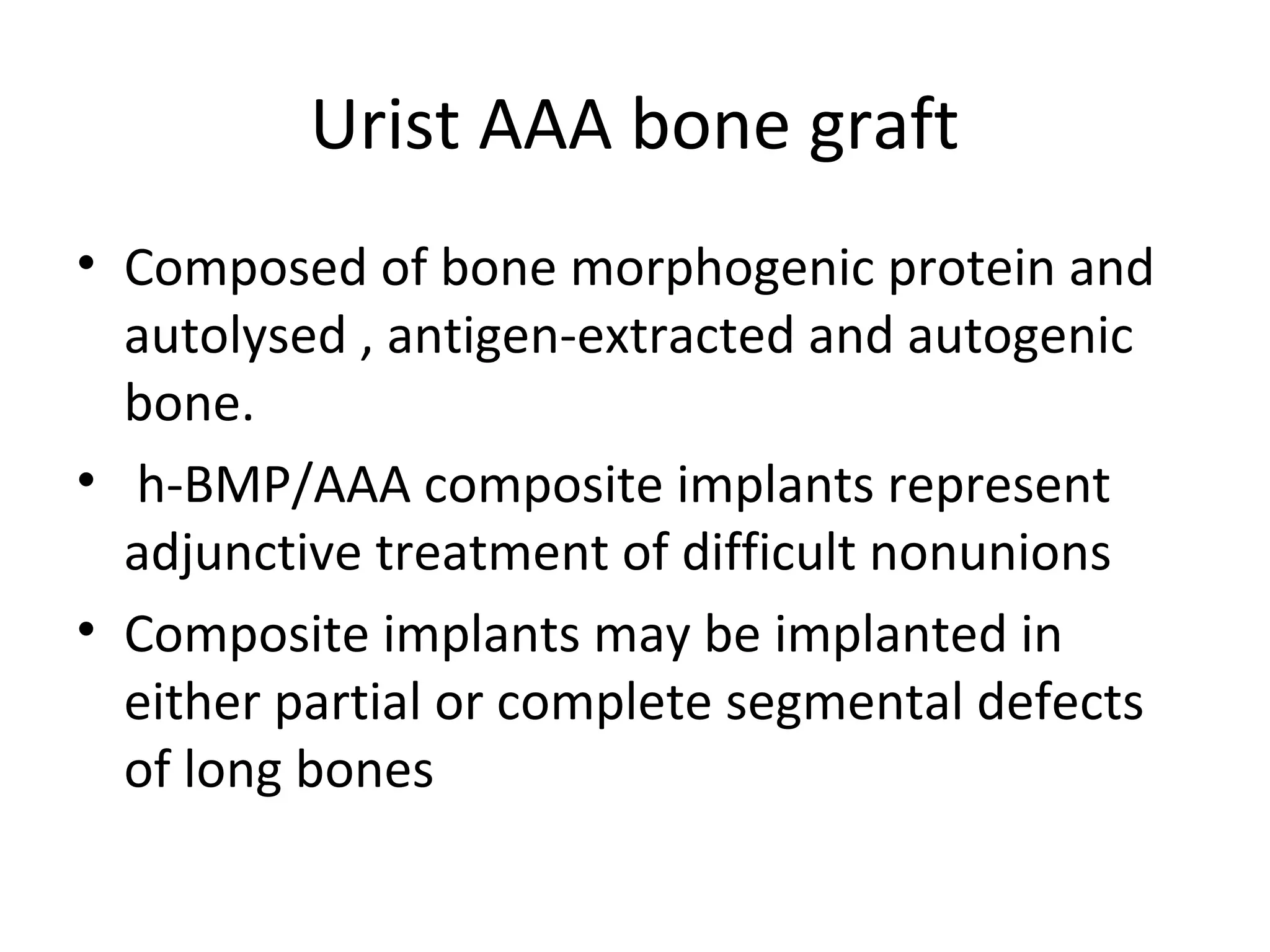 Urist AAA bone graft 
• Composed of bone morphogenic protein and 
autolysed , antigen-extracted and autogenic 
bone. 
• h-BMP/AAA composite implants represent 
adjunctive treatment of difficult nonunions 
• Composite implants may be implanted in 
either partial or complete segmental defects 
of long bones 
 