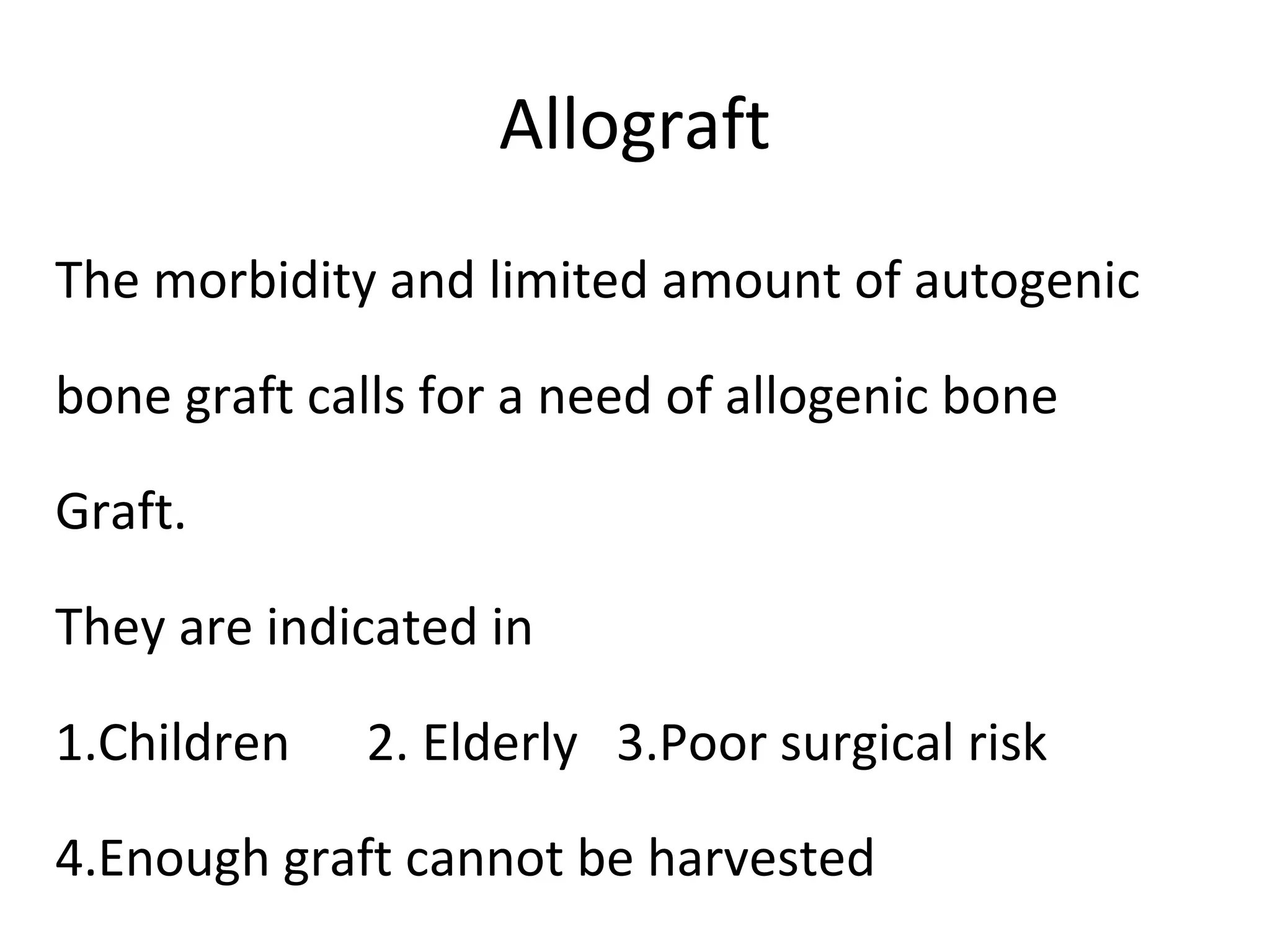 Allograft 
The morbidity and limited amount of autogenic 
bone graft calls for a need of allogenic bone 
Graft. 
They are indicated in 
1.Children 2. Elderly 3.Poor surgical risk 
4.Enough graft cannot be harvested 
 