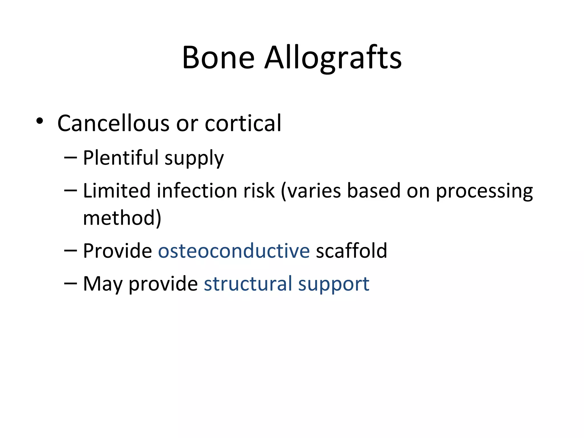 Bone Allografts 
• Cancellous or cortical 
– Plentiful supply 
– Limited infection risk (varies based on processing 
method) 
– Provide osteoconductive scaffold 
– May provide structural support 
 