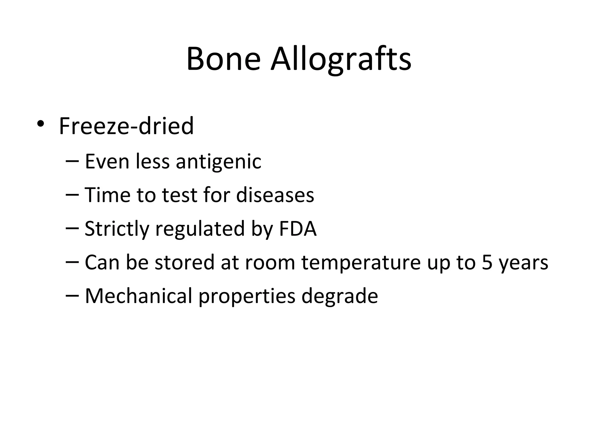 Bone Allografts 
• Freeze-dried 
– Even less antigenic 
– Time to test for diseases 
– Strictly regulated by FDA 
– Can be stored at room temperature up to 5 years 
– Mechanical properties degrade 
 
