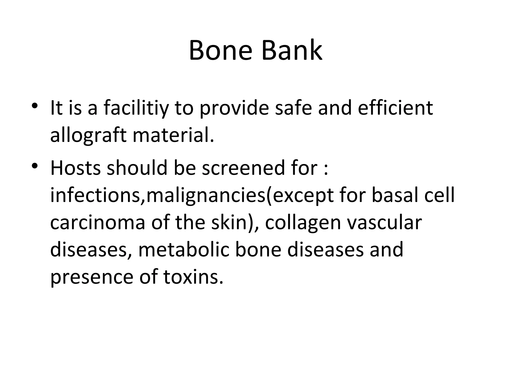 Bone Bank 
• It is a facilitiy to provide safe and efficient 
allograft material. 
• Hosts should be screened for : 
infections,malignancies(except for basal cell 
carcinoma of the skin), collagen vascular 
diseases, metabolic bone diseases and 
presence of toxins. 
 