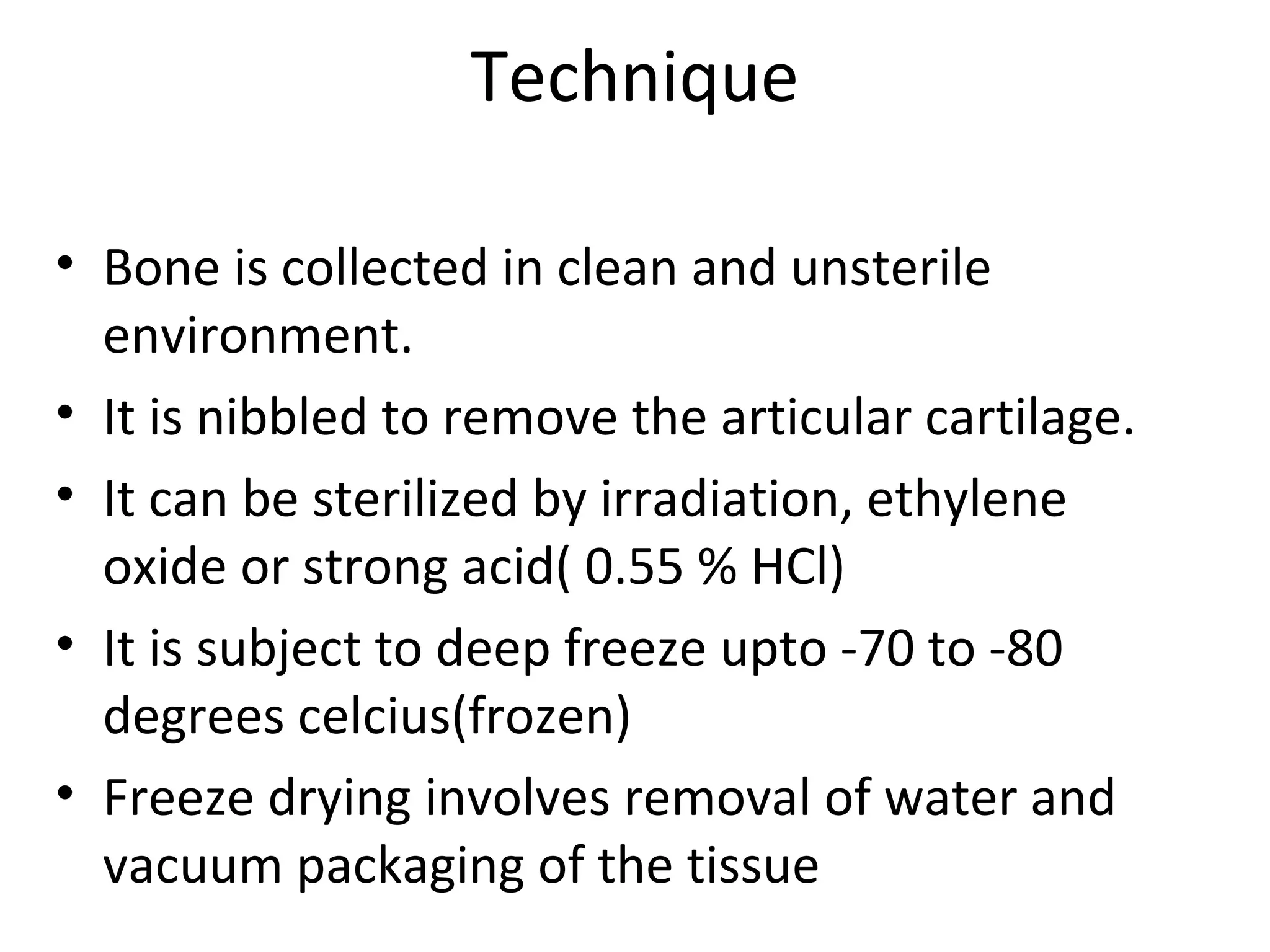 Technique 
• Bone is collected in clean and unsterile 
environment. 
• It is nibbled to remove the articular cartilage. 
• It can be sterilized by irradiation, ethylene 
oxide or strong acid( 0.55 % HCl) 
• It is subject to deep freeze upto -70 to -80 
degrees celcius(frozen) 
• Freeze drying involves removal of water and 
vacuum packaging of the tissue 
 