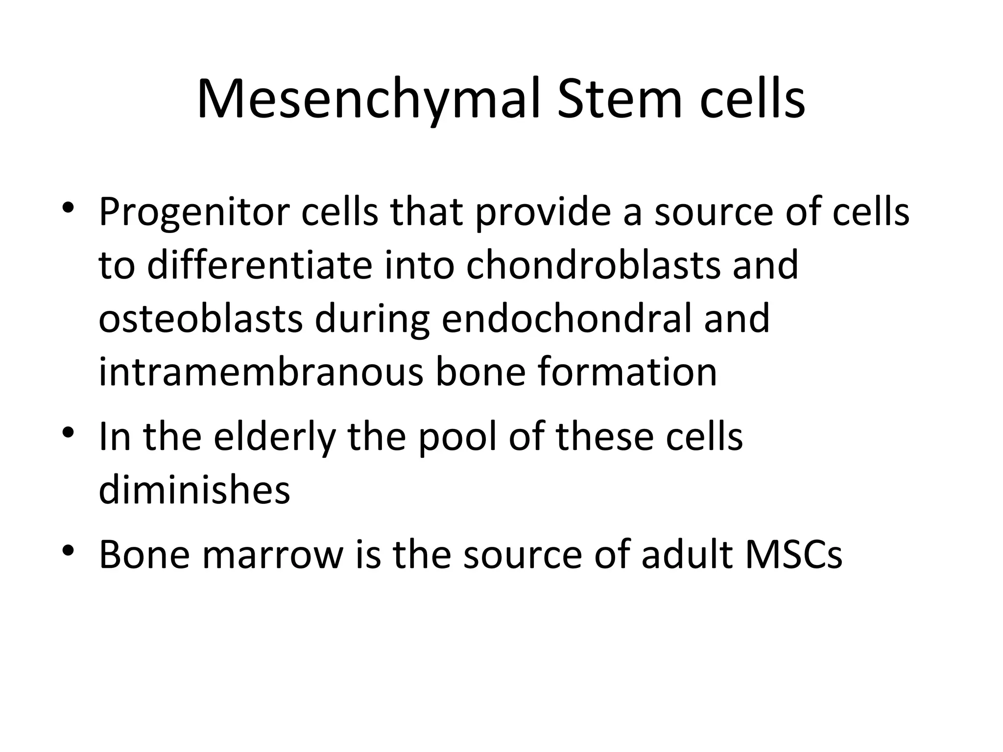 Mesenchymal Stem cells 
• Progenitor cells that provide a source of cells 
to differentiate into chondroblasts and 
osteoblasts during endochondral and 
intramembranous bone formation 
• In the elderly the pool of these cells 
diminishes 
• Bone marrow is the source of adult MSCs 
 